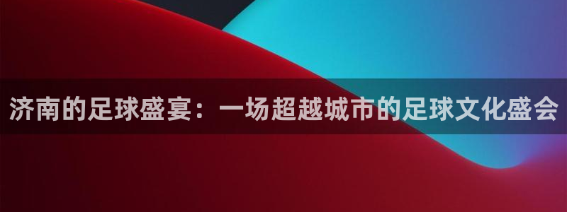 意昂2平台注册：济南的足球盛宴：一场超越城市的足球文化盛会